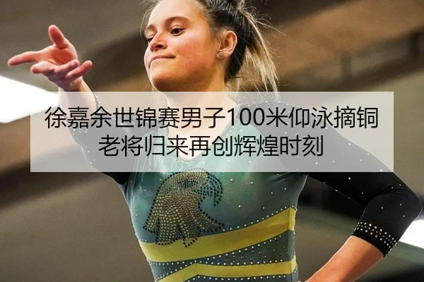 徐嘉余世锦赛男子100米仰泳摘铜 老将归来再创辉煌时刻
