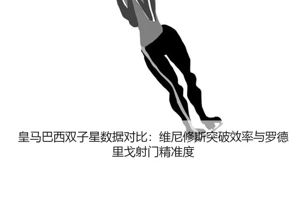 皇马巴西双子星数据对比：维尼修斯突破效率与罗德里戈射门精准度