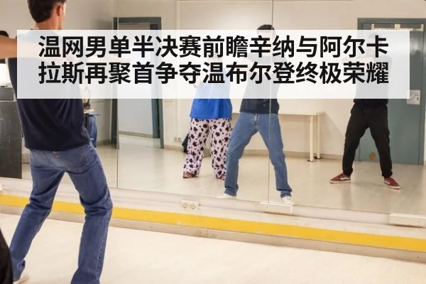 温网男单半决赛前瞻辛纳与阿尔卡拉斯再聚首争夺温布尔登终极荣耀